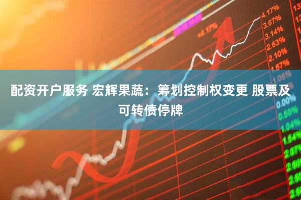 配资开户服务 宏辉果蔬：筹划控制权变更 股票及可转债停牌