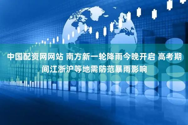 中国配资网网站 南方新一轮降雨今晚开启 高考期间江浙沪等地需防范暴雨影响