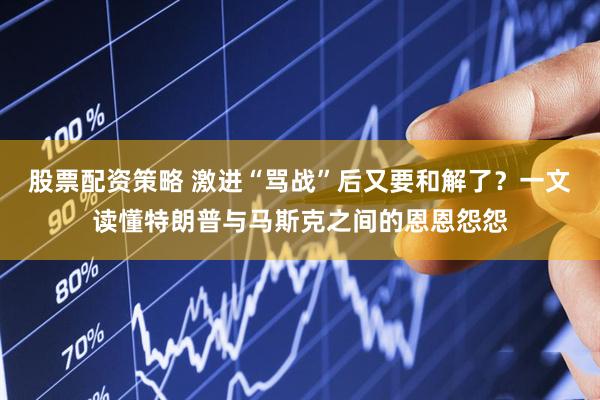 股票配资策略 激进“骂战”后又要和解了？一文读懂特朗普与马斯克之间的恩恩怨怨
