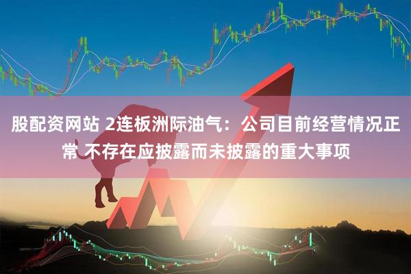 股配资网站 2连板洲际油气：公司目前经营情况正常 不存在应披露而未披露的重大事项