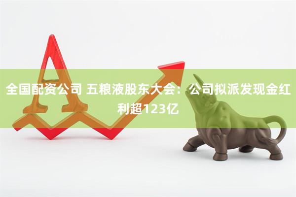 全国配资公司 五粮液股东大会：公司拟派发现金红利超123亿