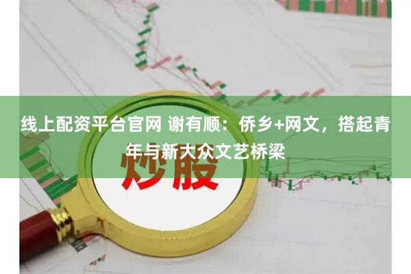 线上配资平台官网 谢有顺：侨乡+网文，搭起青年与新大众文艺桥梁