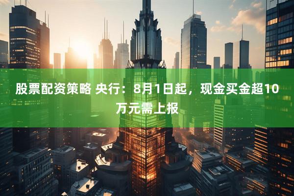 股票配资策略 央行：8月1日起，现金买金超10万元需上报