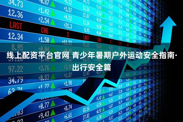 线上配资平台官网 青少年暑期户外运动安全指南·出行安全篇