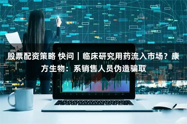 股票配资策略 快问｜临床研究用药流入市场？康方生物：系销售人员伪造骗取
