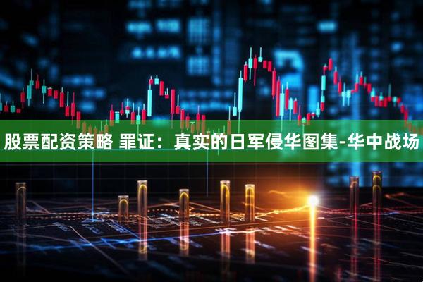 股票配资策略 罪证：真实的日军侵华图集-华中战场