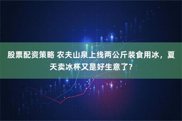 股票配资策略 农夫山泉上线两公斤装食用冰，夏天卖冰杯又是好生意了？