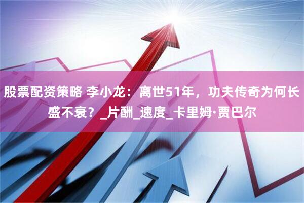 股票配资策略 李小龙：离世51年，功夫传奇为何长盛不衰？_片酬_速度_卡里姆·贾巴尔