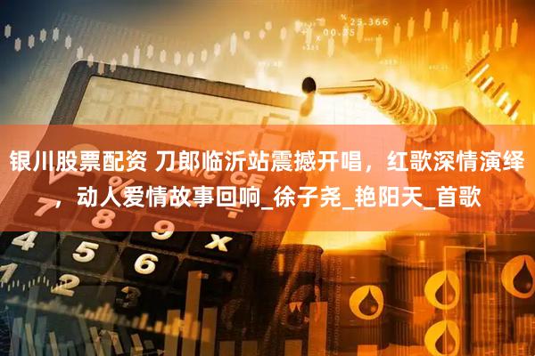 银川股票配资 刀郎临沂站震撼开唱，红歌深情演绎，动人爱情故事回响_徐子尧_艳阳天_首歌