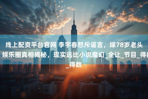 线上配资平台官网 李宇春怒斥谣言，嫁78岁老头？娱乐圈真相揭秘，现实远比小说魔幻_全让_节目_得数