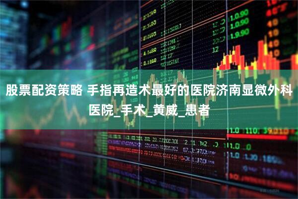 股票配资策略 手指再造术最好的医院济南显微外科医院_手术_黄威_患者