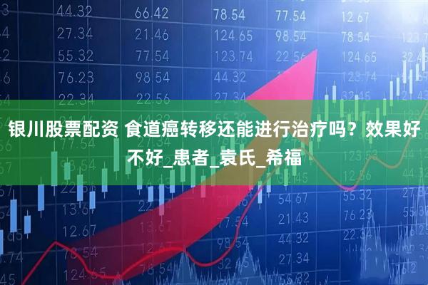银川股票配资 食道癌转移还能进行治疗吗？效果好不好_患者_袁氏_希福