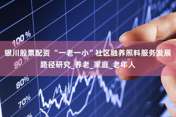 银川股票配资 “一老一小”社区融养照料服务发展路径研究_养老_家庭_老年人