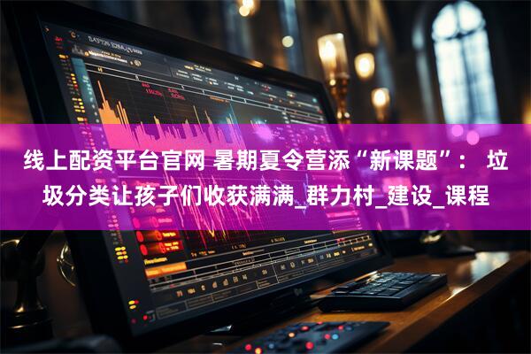 线上配资平台官网 暑期夏令营添“新课题”： 垃圾分类让孩子们收获满满_群力村_建设_课程