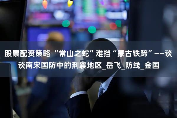 股票配资策略 “常山之蛇”难挡“蒙古铁蹄”——谈谈南宋国防中的荆襄地区_岳飞_防线_金国