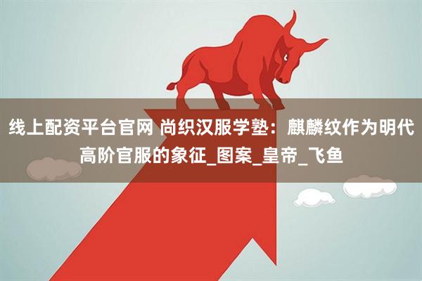 线上配资平台官网 尚织汉服学塾：麒麟纹作为明代高阶官服的象征_图案_皇帝_飞鱼
