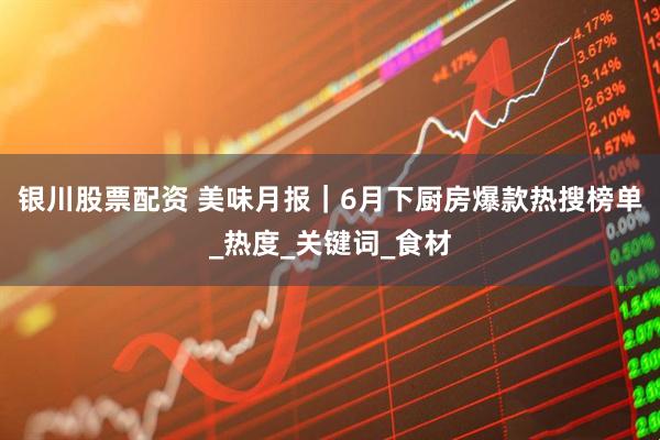 银川股票配资 美味月报｜6月下厨房爆款热搜榜单_热度_关键词_食材