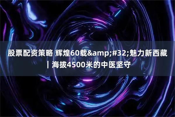 股票配资策略 辉煌60载&#32;魅力新西藏｜海拔4500米的中医坚守