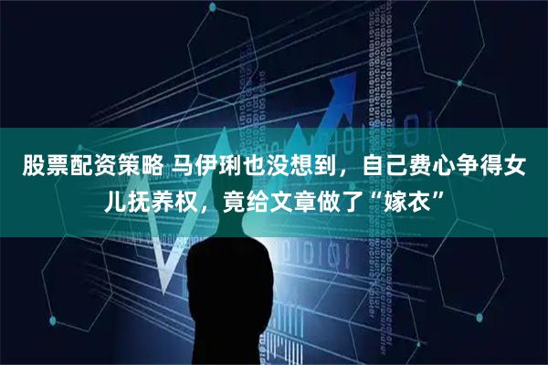 股票配资策略 马伊琍也没想到，自己费心争得女儿抚养权，竟给文章做了“嫁衣”