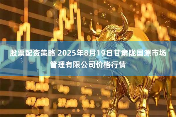 股票配资策略 2025年8月19日甘肃陇国源市场管理有限公司价格行情