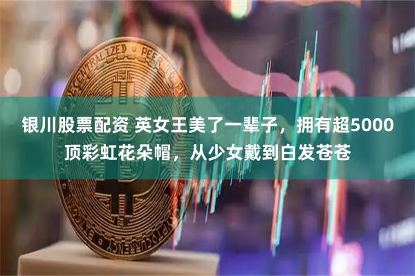 银川股票配资 英女王美了一辈子，拥有超5000顶彩虹花朵帽，从少女戴到白发苍苍