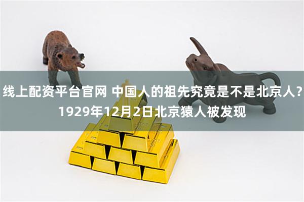线上配资平台官网 中国人的祖先究竟是不是北京人？1929年12月2日北京猿人被发现