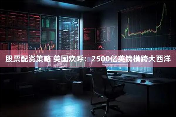 股票配资策略 英国欢呼：2500亿英镑横跨大西洋