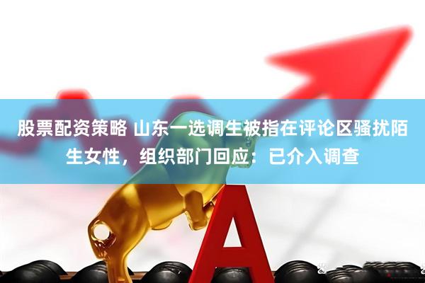 股票配资策略 山东一选调生被指在评论区骚扰陌生女性，组织部门回应：已介入调查