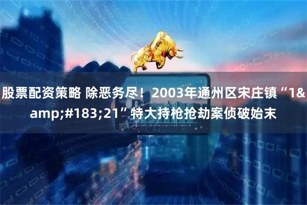 股票配资策略 除恶务尽！2003年通州区宋庄镇“1&#183;21”特大持枪抢劫案侦破始末