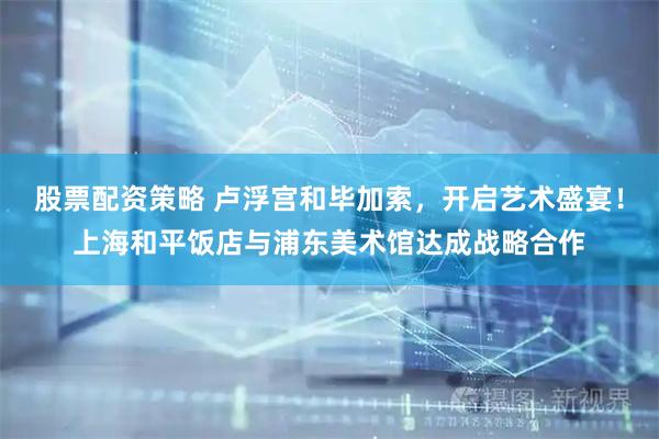 股票配资策略 卢浮宫和毕加索，开启艺术盛宴！上海和平饭店与浦东美术馆达成战略合作