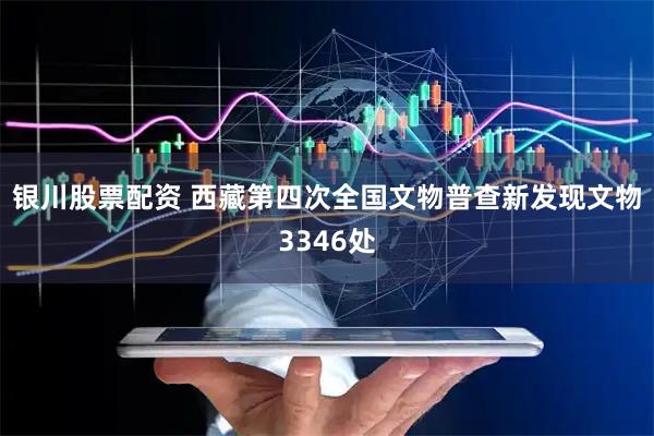银川股票配资 西藏第四次全国文物普查新发现文物3346处