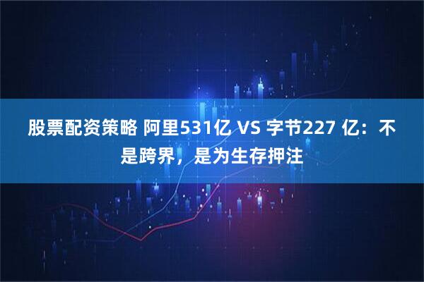 股票配资策略 阿里531亿 VS 字节227 亿：不是跨界，是为生存押注