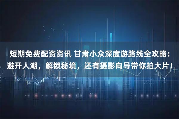 短期免费配资资讯 甘肃小众深度游路线全攻略：避开人潮，解锁秘境，还有摄影向导带你拍大片！