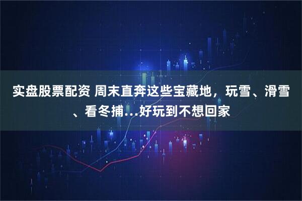 实盘股票配资 周末直奔这些宝藏地,玩雪、滑雪、看冬捕…好玩到不想回家