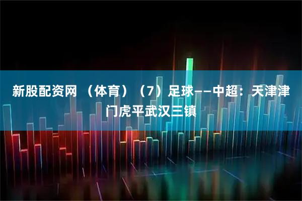 新股配资网 （体育）（7）足球——中超：天津津门虎平武汉三镇