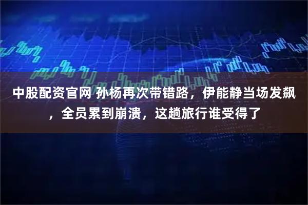 中股配资官网 孙杨再次带错路，伊能静当场发飙，全员累到崩溃，这趟旅行谁受得了