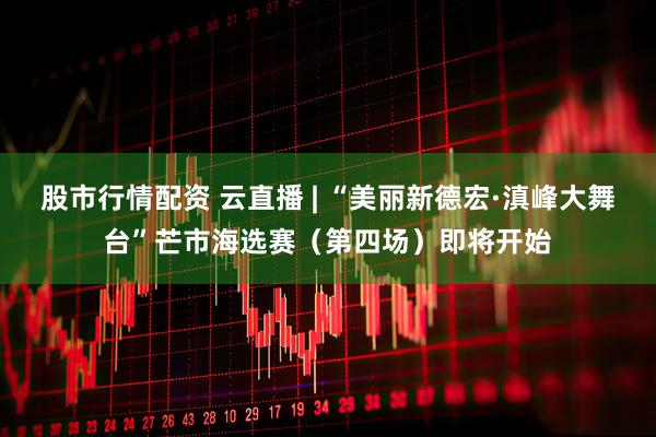 股市行情配资 云直播 | “美丽新德宏·滇峰大舞台”芒市海选赛（第四场）即将开始
