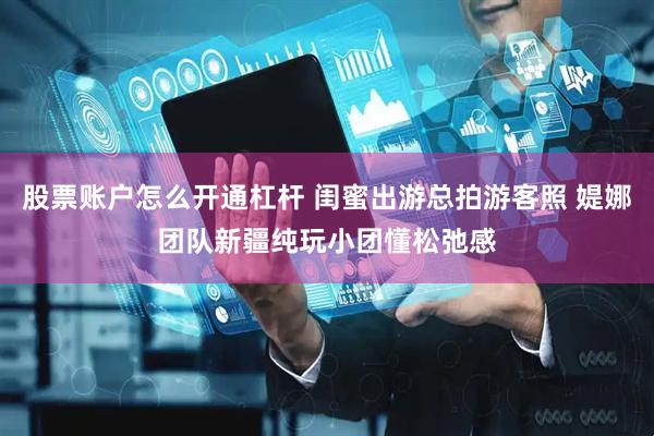 股票账户怎么开通杠杆 闺蜜出游总拍游客照 媞娜团队新疆纯玩小团懂松弛感