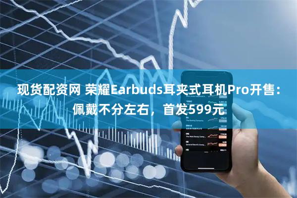现货配资网 荣耀Earbuds耳夹式耳机Pro开售：佩戴不分左右，首发599元