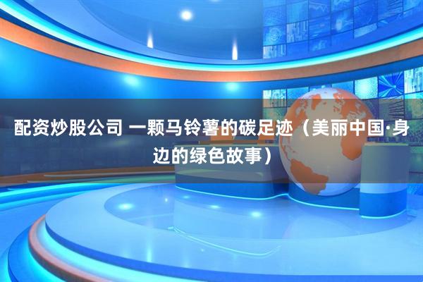 配资炒股公司 一颗马铃薯的碳足迹（美丽中国·身边的绿色故事）