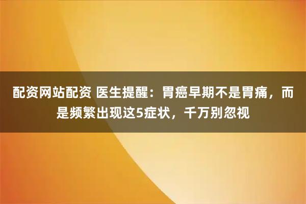 配资网站配资 医生提醒：胃癌早期不是胃痛，而是频繁出现这5症状，千万别忽视