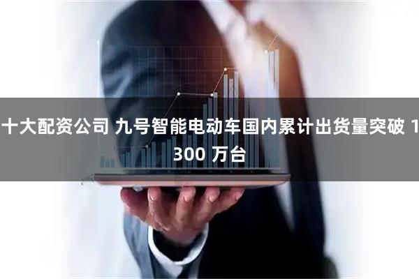 十大配资公司 九号智能电动车国内累计出货量突破 1300 万台