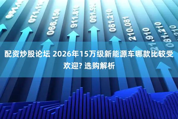 配资炒股论坛 2026年15万级新能源车哪款比较受欢迎? 选购解析