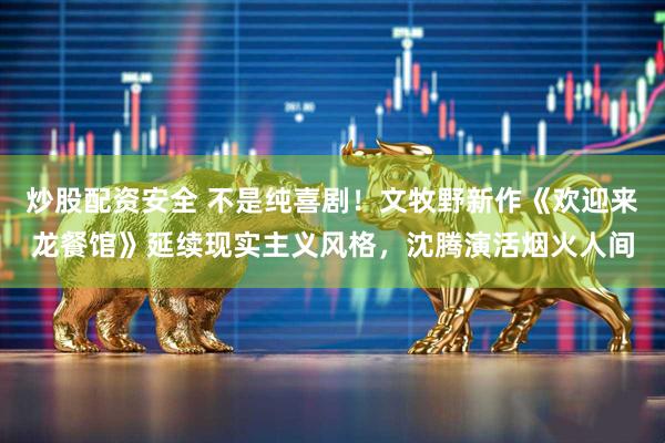 炒股配资安全 不是纯喜剧！文牧野新作《欢迎来龙餐馆》延续现实主义风格，沈腾演活烟火人间
