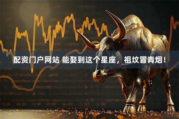 配资门户网站 能娶到这个星座，祖坟冒青烟！