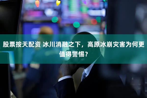 股票按天配资 冰川消融之下，高原冰崩灾害为何更值得警惕？