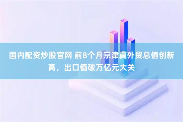 国内配资炒股官网 前8个月京津冀外贸总值创新高，出口值破万亿元大关