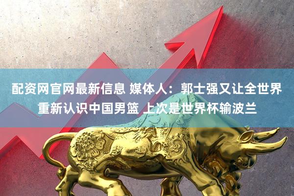 配资网官网最新信息 媒体人：郭士强又让全世界重新认识中国男篮 上次是世界杯输波兰