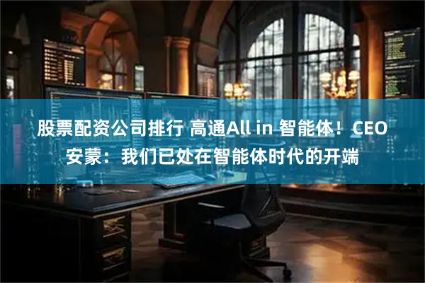 股票配资公司排行 高通All in 智能体！CEO安蒙：我们已处在智能体时代的开端