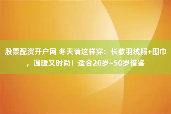 股票配资开户网 冬天请这样穿：长款羽绒服+围巾，温暖又时尚！适合20岁~50岁借鉴